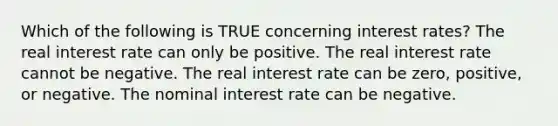 Which of the following is TRUE concerning interest rates? The real interest rate can only be positive. The real interest rate cannot be negative. The real interest rate can be zero, positive, or negative. The nominal interest rate can be negative.