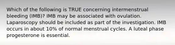 Which of the following is TRUE concerning intermenstrual bleeding (IMB)? IMB may be associated with ovulation. Laparoscopy should be included as part of the investigation. IMB occurs in about 10% of normal menstrual cycles. A luteal phase progesterone is essential.