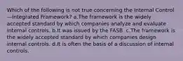 Which of the following is not true concerning the Internal Control—Integrated Framework? a.The framework is the widely accepted standard by which companies analyze and evaluate internal controls. b.It was issued by the FASB. c.The framework is the widely accepted standard by which companies design internal controls. d.It is often the basis of a discussion of internal controls.