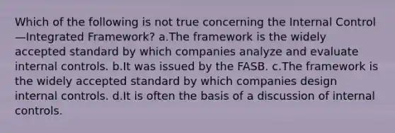 Which of the following is not true concerning the Internal Control—Integrated Framework? a.The framework is the widely accepted standard by which companies analyze and evaluate internal controls. b.It was issued by the FASB. c.The framework is the widely accepted standard by which companies design internal controls. d.It is often the basis of a discussion of internal controls.