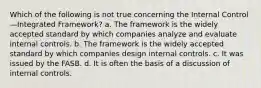 Which of the following is not true concerning the Internal Control—Integrated Framework? a. The framework is the widely accepted standard by which companies analyze and evaluate internal controls. b. The framework is the widely accepted standard by which companies design internal controls. c. It was issued by the FASB. d. It is often the basis of a discussion of internal controls.