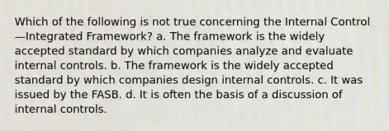 Which of the following is not true concerning the Internal Control—Integrated Framework? a. The framework is the widely accepted standard by which companies analyze and evaluate internal controls. b. The framework is the widely accepted standard by which companies design internal controls. c. It was issued by the FASB. d. It is often the basis of a discussion of internal controls.