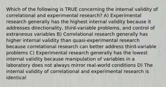 Which of the following is TRUE concerning the internal validity of correlational and experimental research? A) Experimental research generally has the highest internal validity because it addresses directionality, third-variable problems, and control of extraneous variables B) Correlational research generally has higher internal validity than quasi-experimental research because correlational research can better address third-variable problems C) Experimental research generally has the lowest internal validity because manipulation of variables in a laboratory does not always mirror real-world conditions D) The internal validity of correlational and experimental research is identical