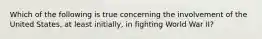 Which of the following is true concerning the involvement of the United States, at least initially, in fighting World War II?