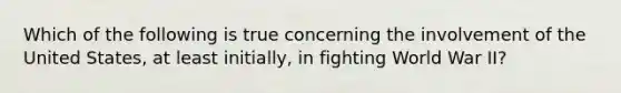 Which of the following is true concerning the involvement of the United States, at least initially, in fighting World War II?