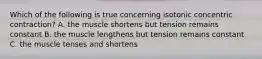 Which of the following is true concerning isotonic concentric contraction? A. the muscle shortens but tension remains constant B. the muscle lengthens but tension remains constant C. the muscle tenses and shortens