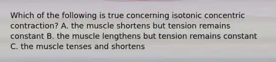 Which of the following is true concerning isotonic concentric contraction? A. the muscle shortens but tension remains constant B. the muscle lengthens but tension remains constant C. the muscle tenses and shortens