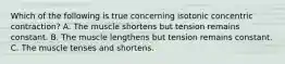 Which of the following is true concerning isotonic concentric contraction? A. The muscle shortens but tension remains constant. B. The muscle lengthens but tension remains constant. C. The muscle tenses and shortens.