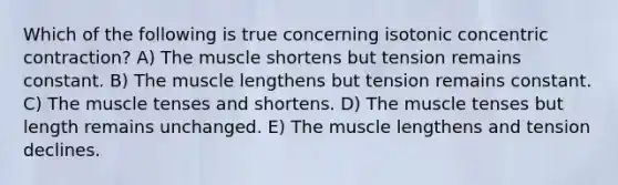 Which of the following is true concerning isotonic concentric contraction? A) The muscle shortens but tension remains constant. B) The muscle lengthens but tension remains constant. C) The muscle tenses and shortens. D) The muscle tenses but length remains unchanged. E) The muscle lengthens and tension declines.