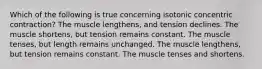 Which of the following is true concerning isotonic concentric contraction? The muscle lengthens, and tension declines. The muscle shortens, but tension remains constant. The muscle tenses, but length remains unchanged. The muscle lengthens, but tension remains constant. The muscle tenses and shortens.