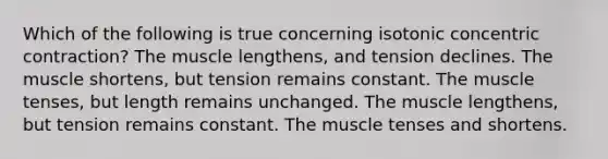 Which of the following is true concerning isotonic concentric contraction? The muscle lengthens, and tension declines. The muscle shortens, but tension remains constant. The muscle tenses, but length remains unchanged. The muscle lengthens, but tension remains constant. The muscle tenses and shortens.