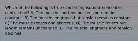 Which of the following is true concerning isotonic concentric contraction? A) The muscle shortens but tension remains constant. B) The muscle lengthens but tension remains constant. C) The muscle tenses and shortens. D) The muscle tenses but length remains unchanged. E) The muscle lengthens and tension declines