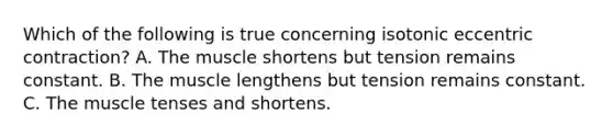 Which of the following is true concerning isotonic eccentric contraction? A. The muscle shortens but tension remains constant. B. The muscle lengthens but tension remains constant. C. The muscle tenses and shortens.