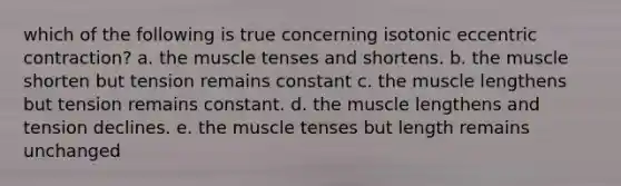 which of the following is true concerning isotonic eccentric contraction? a. the muscle tenses and shortens. b. the muscle shorten but tension remains constant c. the muscle lengthens but tension remains constant. d. the muscle lengthens and tension declines. e. the muscle tenses but length remains unchanged