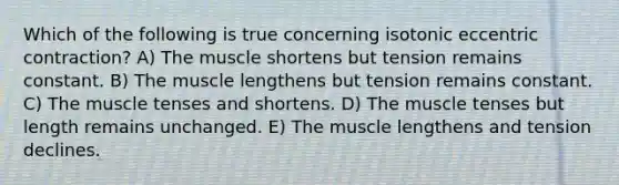 Which of the following is true concerning isotonic eccentric contraction? A) The muscle shortens but tension remains constant. B) The muscle lengthens but tension remains constant. C) The muscle tenses and shortens. D) The muscle tenses but length remains unchanged. E) The muscle lengthens and tension declines.