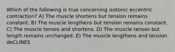 Which of the following is true concerning isotonic eccentric contraction? A) The muscle shortens but tension remains constant. B) The muscle lengthens but tension remains constant. C) The muscle tenses and shortens. D) The muscle tenses but length remains unchanged. E) The muscle lengthens and tension deCLINES