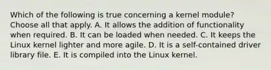 Which of the following is true concerning a kernel module? Choose all that apply. A. It allows the addition of functionality when required. B. It can be loaded when needed. C. It keeps the Linux kernel lighter and more agile. D. It is a self-contained driver library file. E. It is compiled into the Linux kernel.