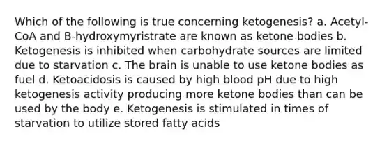 Which of the following is true concerning ketogenesis? a. Acetyl-CoA and B-hydroxymyristrate are known as ketone bodies b. Ketogenesis is inhibited when carbohydrate sources are limited due to starvation c. The brain is unable to use ketone bodies as fuel d. Ketoacidosis is caused by high blood pH due to high ketogenesis activity producing more ketone bodies than can be used by the body e. Ketogenesis is stimulated in times of starvation to utilize stored fatty acids