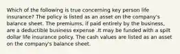 Which of the following is true concerning key person life insurance? The policy is listed as an asset on the company's balance sheet. The premiums, if paid entirely by the business, are a deductible business expense .It may be funded with a spilt dollar life insurance policy. The cash values are listed as an asset on the company's balance sheet.