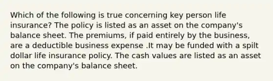 Which of the following is true concerning key person life insurance? The policy is listed as an asset on the company's balance sheet. The premiums, if paid entirely by the business, are a deductible business expense .It may be funded with a spilt dollar life insurance policy. The cash values are listed as an asset on the company's balance sheet.