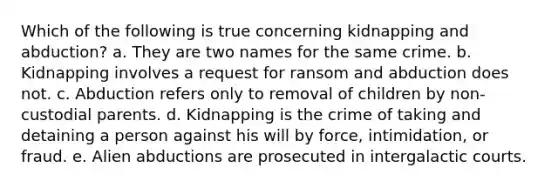 Which of the following is true concerning kidnapping and abduction? a. They are two names for the same crime. b. Kidnapping involves a request for ransom and abduction does not. c. Abduction refers only to removal of children by non-custodial parents. d. Kidnapping is the crime of taking and detaining a person against his will by force, intimidation, or fraud. e. Alien abductions are prosecuted in intergalactic courts.