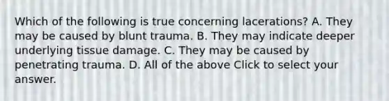 Which of the following is true concerning​ lacerations? A. They may be caused by blunt trauma. B. They may indicate deeper underlying tissue damage. C. They may be caused by penetrating trauma. D. All of the above Click to select your answer.