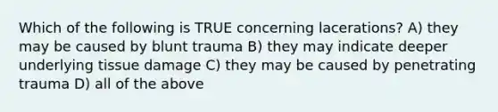 Which of the following is TRUE concerning lacerations? A) they may be caused by blunt trauma B) they may indicate deeper underlying tissue damage C) they may be caused by penetrating trauma D) all of the above