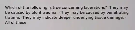 Which of the following is true concerning lacerations? -They may be caused by blunt trauma. -They may be caused by penetrating trauma. -They may indicate deeper underlying tissue damage. -All of these