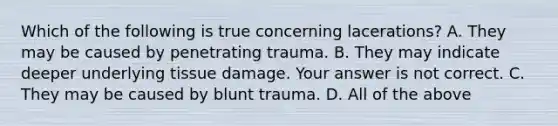 Which of the following is true concerning​ lacerations? A. They may be caused by penetrating trauma. B. They may indicate deeper underlying tissue damage. Your answer is not correct. C. They may be caused by blunt trauma. D. All of the above