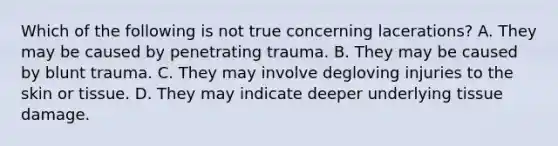 Which of the following is not true concerning​ lacerations? A. They may be caused by penetrating trauma. B. They may be caused by blunt trauma. C. They may involve degloving injuries to the skin or tissue. D. They may indicate deeper underlying tissue damage.