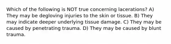 Which of the following is NOT true concerning lacerations? A) They may be degloving injuries to the skin or tissue. B) They may indicate deeper underlying tissue damage. C) They may be caused by penetrating trauma. D) They may be caused by blunt trauma.