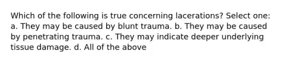 Which of the following is true concerning lacerations? Select one: a. They may be caused by blunt trauma. b. They may be caused by penetrating trauma. c. They may indicate deeper underlying tissue damage. d. All of the above