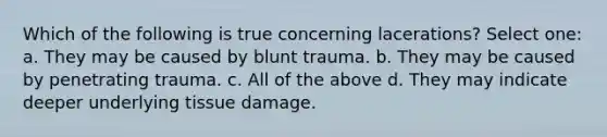 Which of the following is true concerning lacerations? Select one: a. They may be caused by blunt trauma. b. They may be caused by penetrating trauma. c. All of the above d. They may indicate deeper underlying tissue damage.