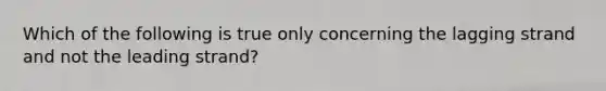 Which of the following is true only concerning the lagging strand and not the leading strand?