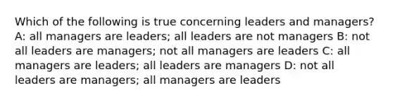 Which of the following is true concerning leaders and managers? A: all managers are leaders; all leaders are not managers B: not all leaders are managers; not all managers are leaders C: all managers are leaders; all leaders are managers D: not all leaders are managers; all managers are leaders