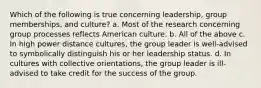 Which of the following is true concerning leadership, group memberships, and culture? a. Most of the research concerning group processes reflects American culture. b. All of the above c. In high power distance cultures, the group leader is well-advised to symbolically distinguish his or her leadership status. d. In cultures with collective orientations, the group leader is ill-advised to take credit for the success of the group.