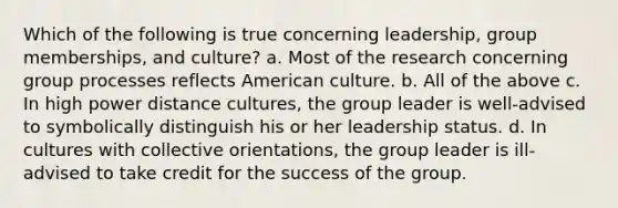 Which of the following is true concerning leadership, group memberships, and culture? a. Most of the research concerning group processes reflects American culture. b. All of the above c. In high power distance cultures, the group leader is well-advised to symbolically distinguish his or her leadership status. d. In cultures with collective orientations, the group leader is ill-advised to take credit for the success of the group.