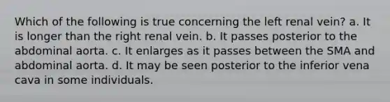 Which of the following is true concerning the left renal vein? a. It is longer than the right renal vein. b. It passes posterior to the abdominal aorta. c. It enlarges as it passes between the SMA and abdominal aorta. d. It may be seen posterior to the inferior vena cava in some individuals.