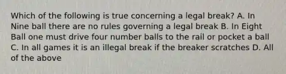 Which of the following is true concerning a legal break? A. In Nine ball there are no rules governing a legal break B. In Eight Ball one must drive four number balls to the rail or pocket a ball C. In all games it is an illegal break if the breaker scratches D. All of the above