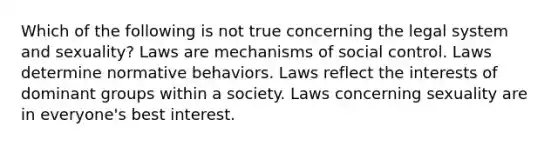 Which of the following is not true concerning the legal system and sexuality? Laws are mechanisms of social control. Laws determine normative behaviors. Laws reflect the interests of dominant groups within a society. Laws concerning sexuality are in everyone's best interest.