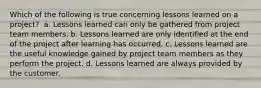 Which of the following is true concerning lessons learned on a project? ​ a. Lessons learned can only be gathered from project team members. b. Lessons learned are only identified at the end of the project after learning has occurred. c. Lessons learned are the useful knowledge gained by project team members as they perform the project. d. Lessons learned are always provided by the customer.