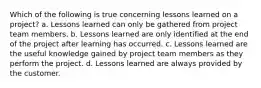 Which of the following is true concerning lessons learned on a project? a. Lessons learned can only be gathered from project team members. b. Lessons learned are only identified at the end of the project after learning has occurred. c. Lessons learned are the useful knowledge gained by project team members as they perform the project. d. Lessons learned are always provided by the customer.