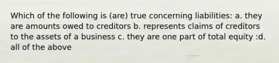 Which of the following is (are) true concerning liabilities: a. they are amounts owed to creditors b. represents claims of creditors to the assets of a business c. they are one part of total equity :d. all of the above