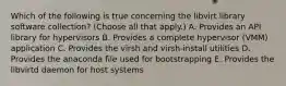 Which of the following is true concerning the libvirt library software collection? (Choose all that apply.) A. Provides an API library for hypervisors B. Provides a complete hypervisor (VMM) application C. Provides the virsh and virsh-install utilities D. Provides the anaconda file used for bootstrapping E. Provides the libvirtd daemon for host systems