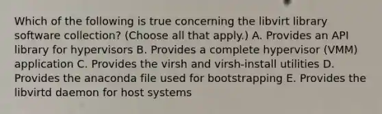 Which of the following is true concerning the libvirt library software collection? (Choose all that apply.) A. Provides an API library for hypervisors B. Provides a complete hypervisor (VMM) application C. Provides the virsh and virsh-install utilities D. Provides the anaconda file used for bootstrapping E. Provides the libvirtd daemon for host systems