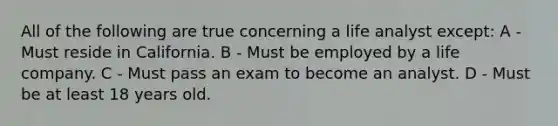 All of the following are true concerning a life analyst except: A - Must reside in California. B - Must be employed by a life company. C - Must pass an exam to become an analyst. D - Must be at least 18 years old.