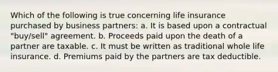 Which of the following is true concerning life insurance purchased by business partners: a. It is based upon a contractual "buy/sell" agreement. b. Proceeds paid upon the death of a partner are taxable. c. It must be written as traditional whole life insurance. d. Premiums paid by the partners are tax deductible.