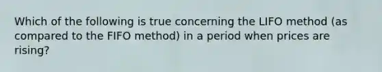 Which of the following is true concerning the LIFO method (as compared to the FIFO method) in a period when prices are rising?