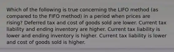 Which of the following is true concerning the LIFO method (as compared to the FIFO method) in a period when prices are rising? Deferred tax and cost of goods sold are lower. Current tax liability and ending inventory are higher. Current tax liability is lower and ending inventory is higher. Current tax liability is lower and cost of goods sold is higher.