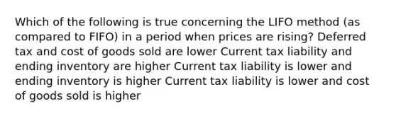 Which of the following is true concerning the LIFO method (as compared to FIFO) in a period when prices are rising? Deferred tax and cost of goods sold are lower Current tax liability and ending inventory are higher Current tax liability is lower and ending inventory is higher Current tax liability is lower and cost of goods sold is higher